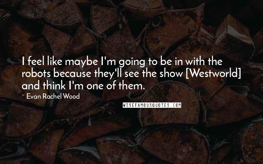 Evan Rachel Wood Quotes: I feel like maybe I'm going to be in with the robots because they'll see the show [Westworld] and think I'm one of them.