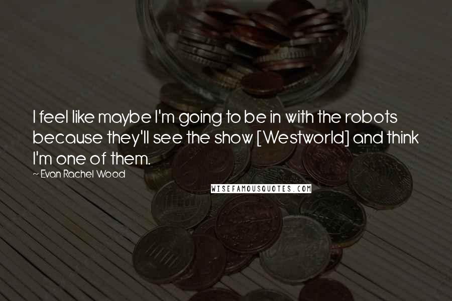 Evan Rachel Wood Quotes: I feel like maybe I'm going to be in with the robots because they'll see the show [Westworld] and think I'm one of them.