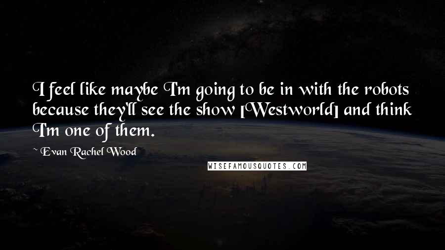 Evan Rachel Wood Quotes: I feel like maybe I'm going to be in with the robots because they'll see the show [Westworld] and think I'm one of them.