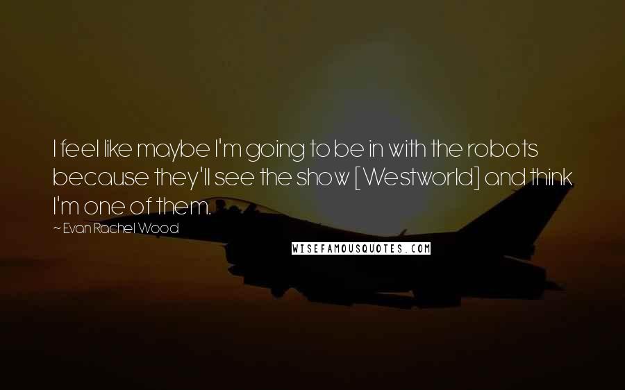 Evan Rachel Wood Quotes: I feel like maybe I'm going to be in with the robots because they'll see the show [Westworld] and think I'm one of them.