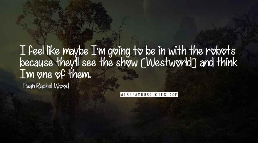 Evan Rachel Wood Quotes: I feel like maybe I'm going to be in with the robots because they'll see the show [Westworld] and think I'm one of them.