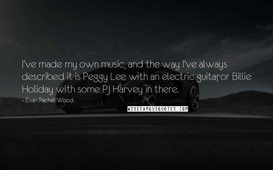 Evan Rachel Wood Quotes: I've made my own music, and the way I've always described it is Peggy Lee with an electric guitar, or Billie Holiday with some PJ Harvey in there.