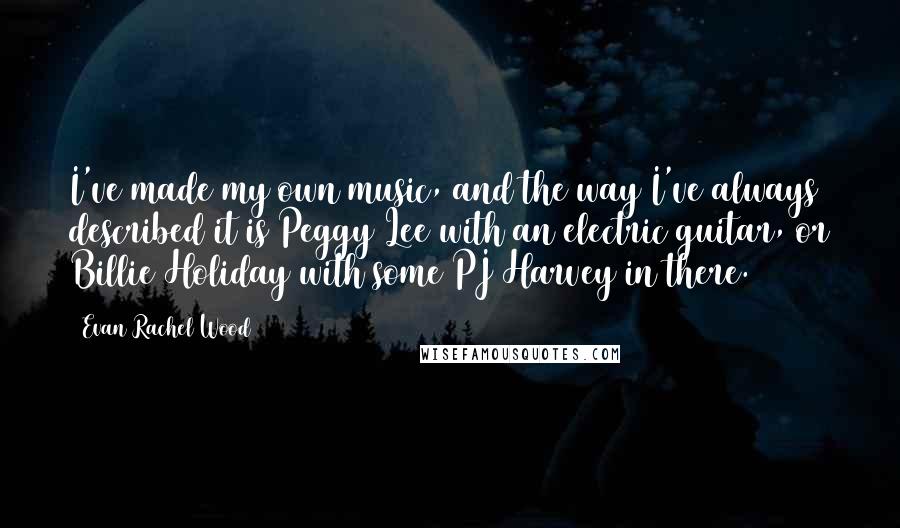 Evan Rachel Wood Quotes: I've made my own music, and the way I've always described it is Peggy Lee with an electric guitar, or Billie Holiday with some PJ Harvey in there.