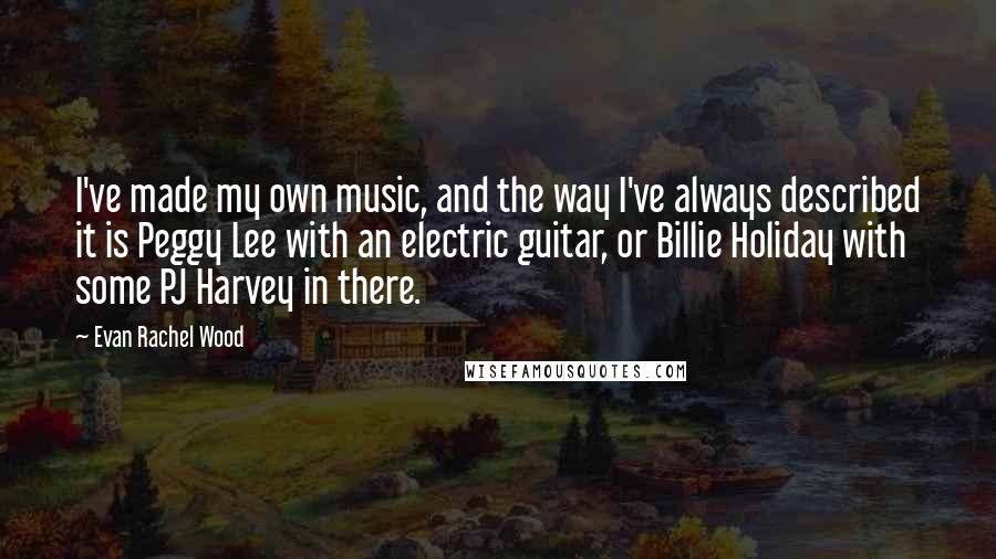 Evan Rachel Wood Quotes: I've made my own music, and the way I've always described it is Peggy Lee with an electric guitar, or Billie Holiday with some PJ Harvey in there.