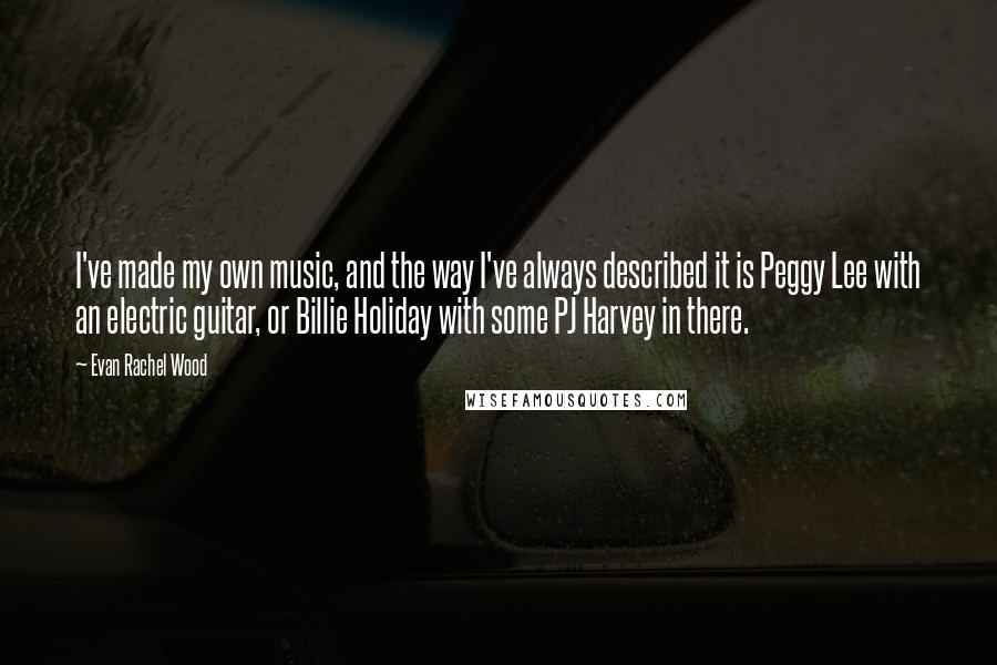 Evan Rachel Wood Quotes: I've made my own music, and the way I've always described it is Peggy Lee with an electric guitar, or Billie Holiday with some PJ Harvey in there.