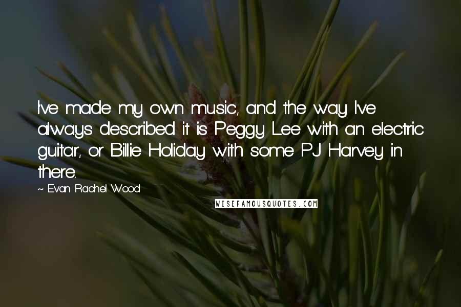 Evan Rachel Wood Quotes: I've made my own music, and the way I've always described it is Peggy Lee with an electric guitar, or Billie Holiday with some PJ Harvey in there.