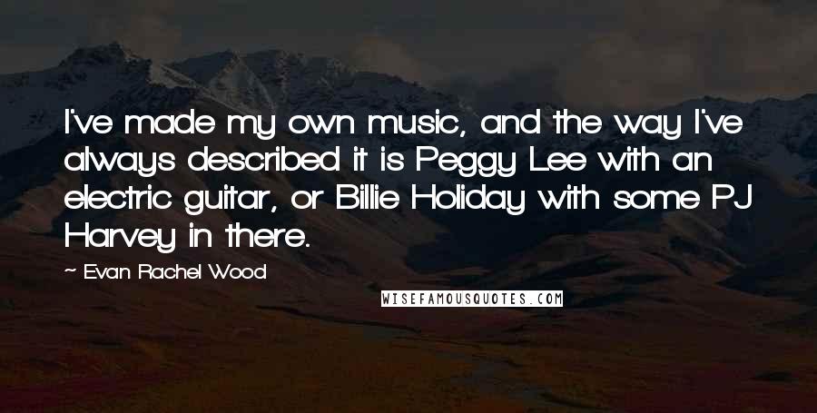 Evan Rachel Wood Quotes: I've made my own music, and the way I've always described it is Peggy Lee with an electric guitar, or Billie Holiday with some PJ Harvey in there.