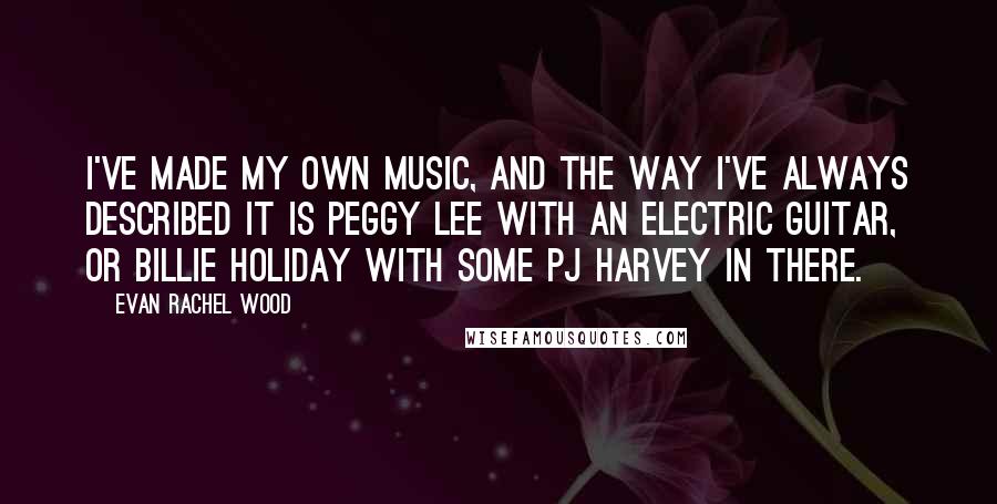 Evan Rachel Wood Quotes: I've made my own music, and the way I've always described it is Peggy Lee with an electric guitar, or Billie Holiday with some PJ Harvey in there.
