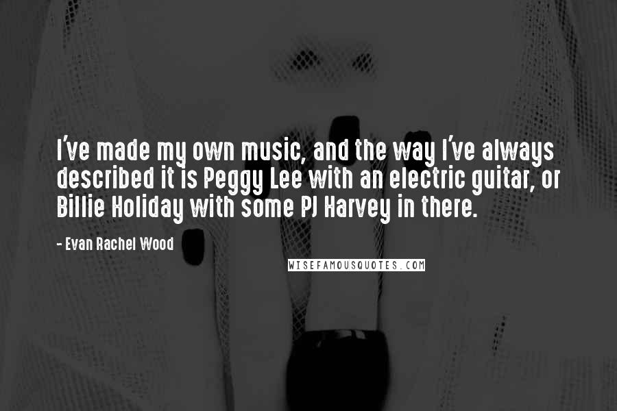 Evan Rachel Wood Quotes: I've made my own music, and the way I've always described it is Peggy Lee with an electric guitar, or Billie Holiday with some PJ Harvey in there.
