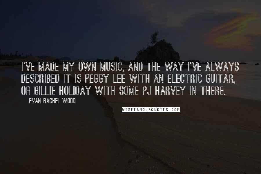 Evan Rachel Wood Quotes: I've made my own music, and the way I've always described it is Peggy Lee with an electric guitar, or Billie Holiday with some PJ Harvey in there.