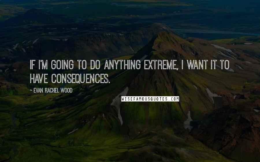 Evan Rachel Wood Quotes: If I'm going to do anything extreme, I want it to have consequences.