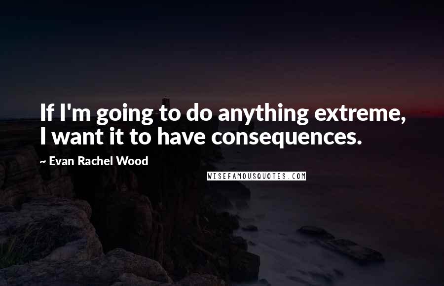 Evan Rachel Wood Quotes: If I'm going to do anything extreme, I want it to have consequences.