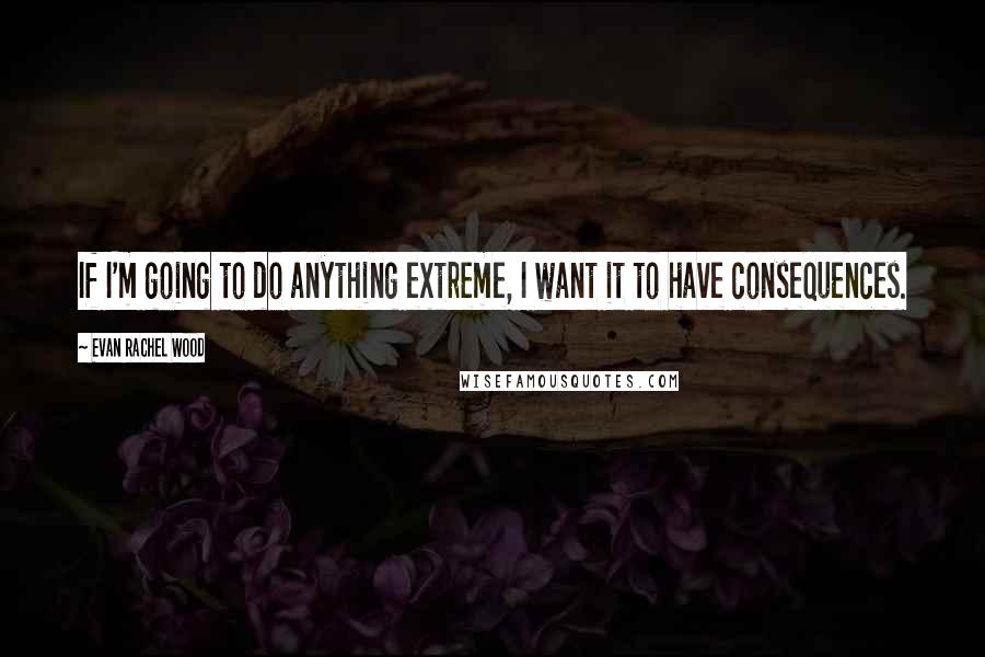 Evan Rachel Wood Quotes: If I'm going to do anything extreme, I want it to have consequences.