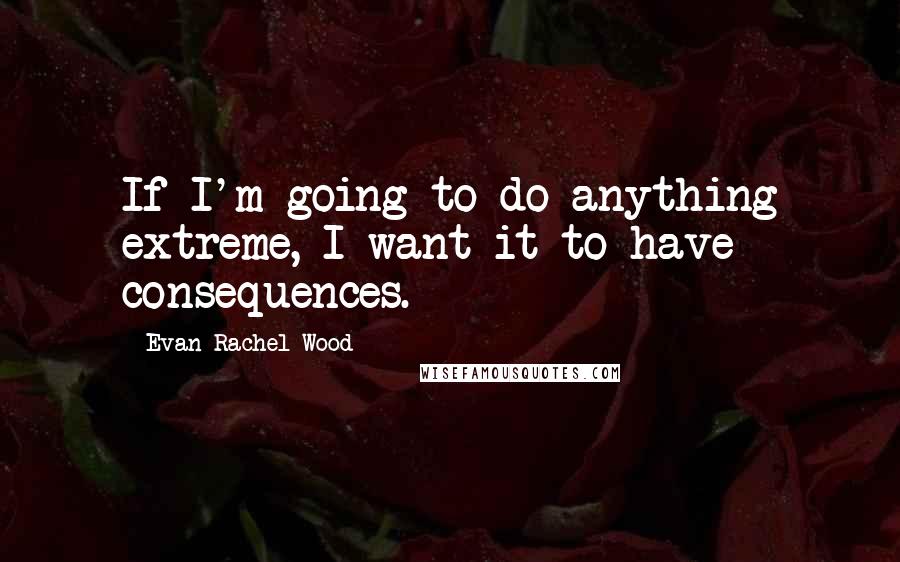 Evan Rachel Wood Quotes: If I'm going to do anything extreme, I want it to have consequences.