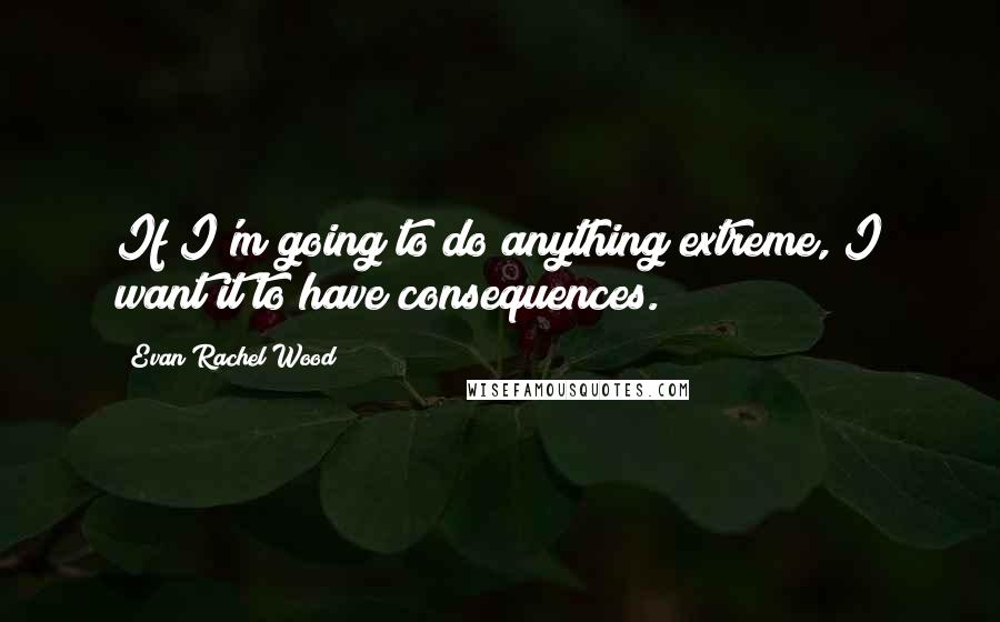 Evan Rachel Wood Quotes: If I'm going to do anything extreme, I want it to have consequences.