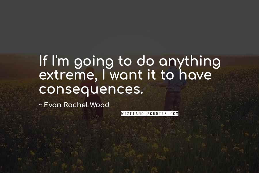 Evan Rachel Wood Quotes: If I'm going to do anything extreme, I want it to have consequences.