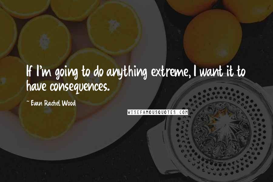 Evan Rachel Wood Quotes: If I'm going to do anything extreme, I want it to have consequences.