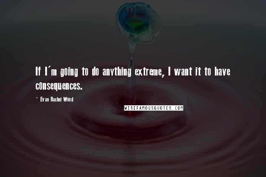 Evan Rachel Wood Quotes: If I'm going to do anything extreme, I want it to have consequences.