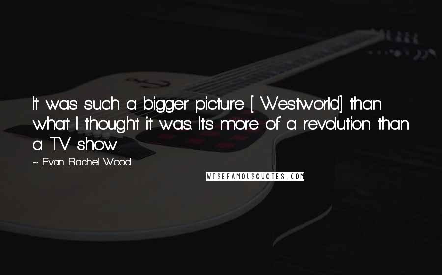Evan Rachel Wood Quotes: It was such a bigger picture [ Westworld] than what I thought it was. It's more of a revolution than a TV show.