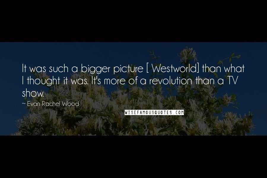 Evan Rachel Wood Quotes: It was such a bigger picture [ Westworld] than what I thought it was. It's more of a revolution than a TV show.