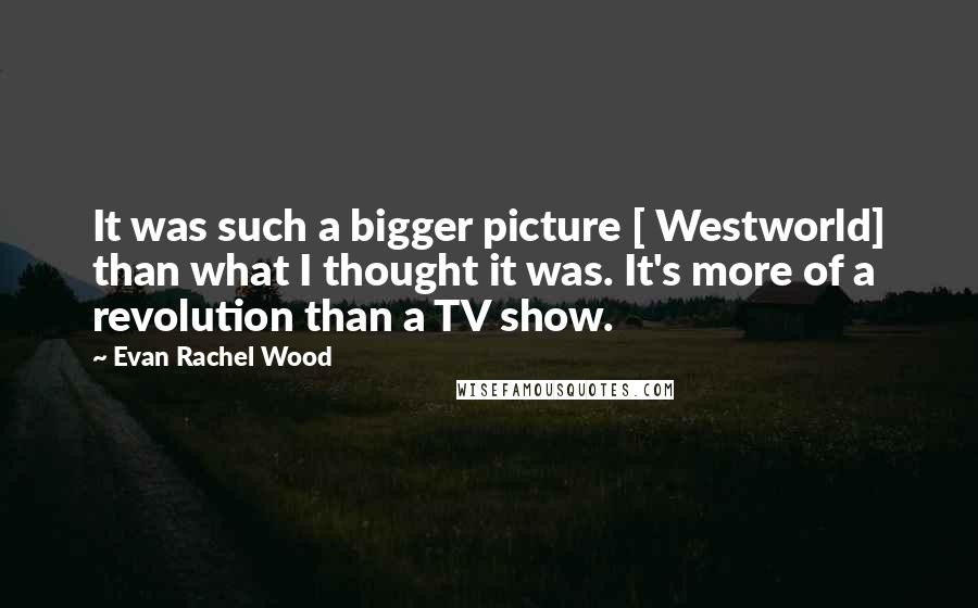 Evan Rachel Wood Quotes: It was such a bigger picture [ Westworld] than what I thought it was. It's more of a revolution than a TV show.