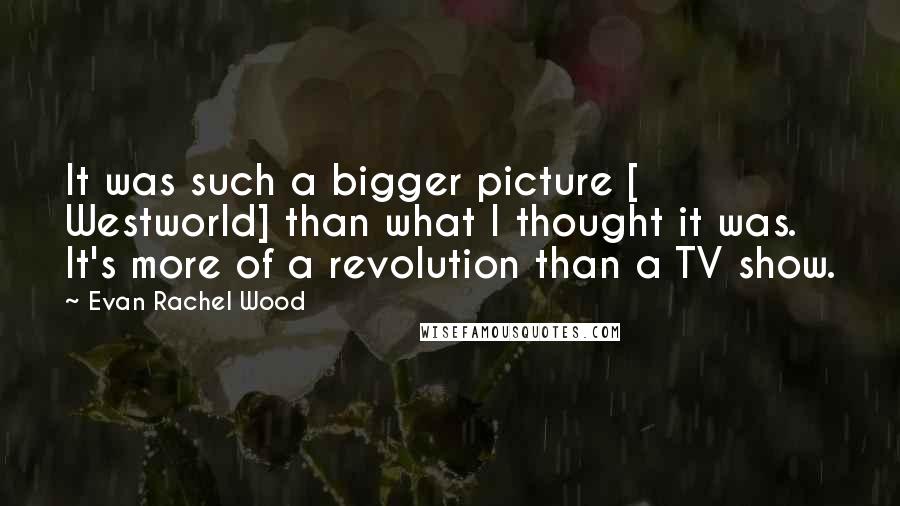 Evan Rachel Wood Quotes: It was such a bigger picture [ Westworld] than what I thought it was. It's more of a revolution than a TV show.