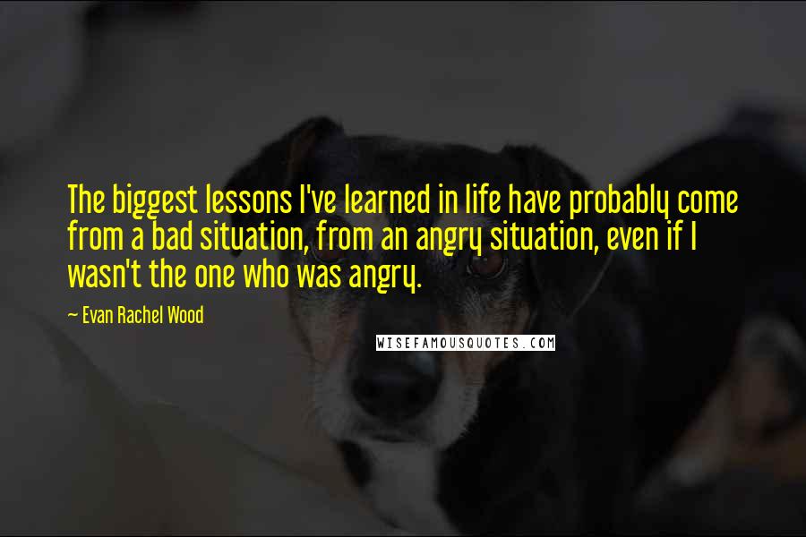 Evan Rachel Wood Quotes: The biggest lessons I've learned in life have probably come from a bad situation, from an angry situation, even if I wasn't the one who was angry.