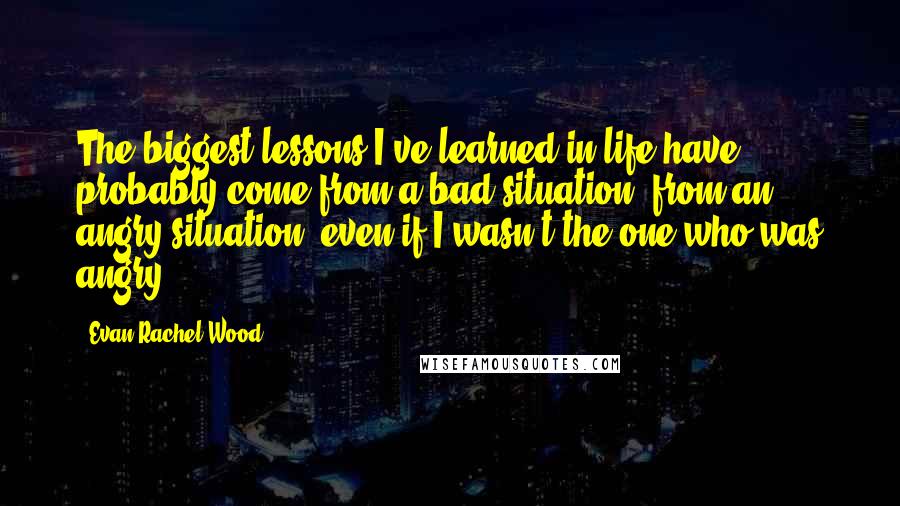 Evan Rachel Wood Quotes: The biggest lessons I've learned in life have probably come from a bad situation, from an angry situation, even if I wasn't the one who was angry.