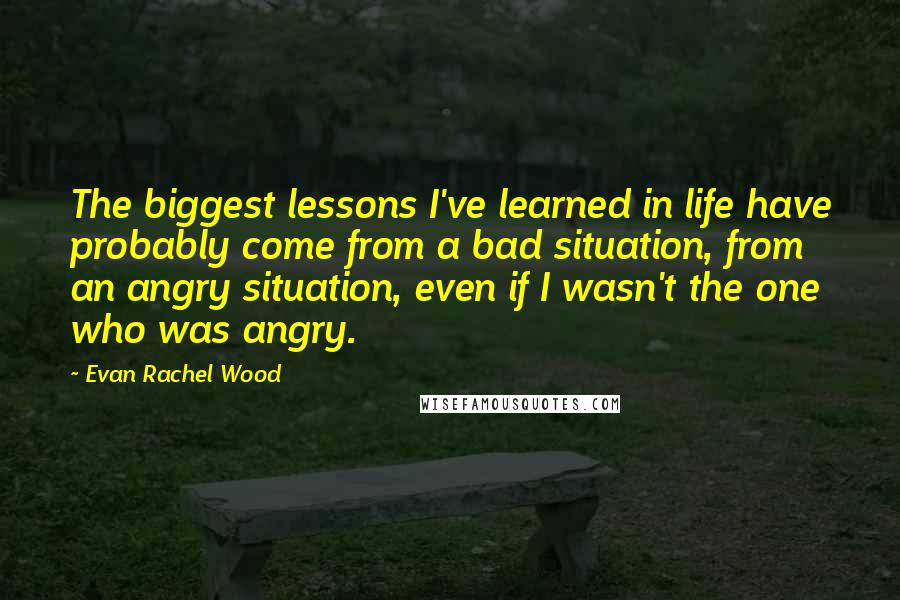 Evan Rachel Wood Quotes: The biggest lessons I've learned in life have probably come from a bad situation, from an angry situation, even if I wasn't the one who was angry.