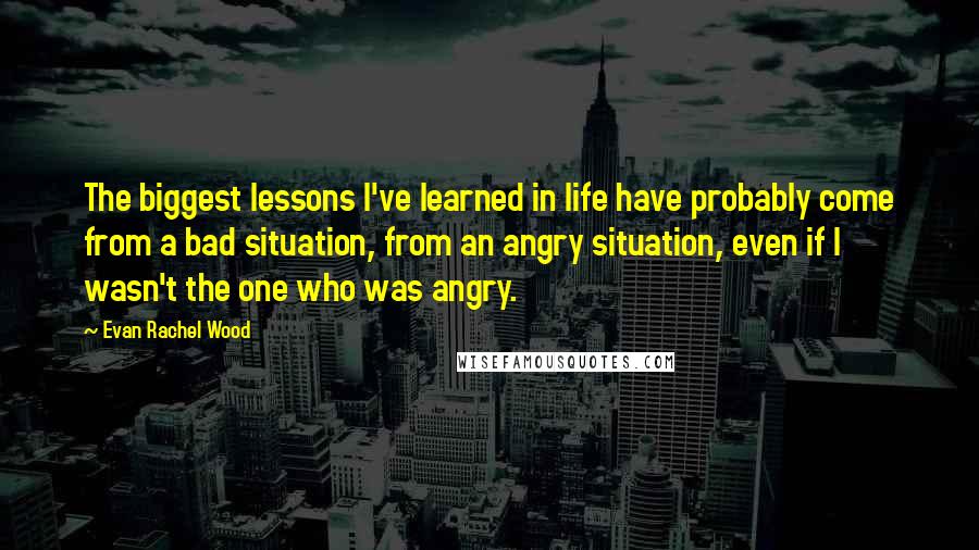 Evan Rachel Wood Quotes: The biggest lessons I've learned in life have probably come from a bad situation, from an angry situation, even if I wasn't the one who was angry.