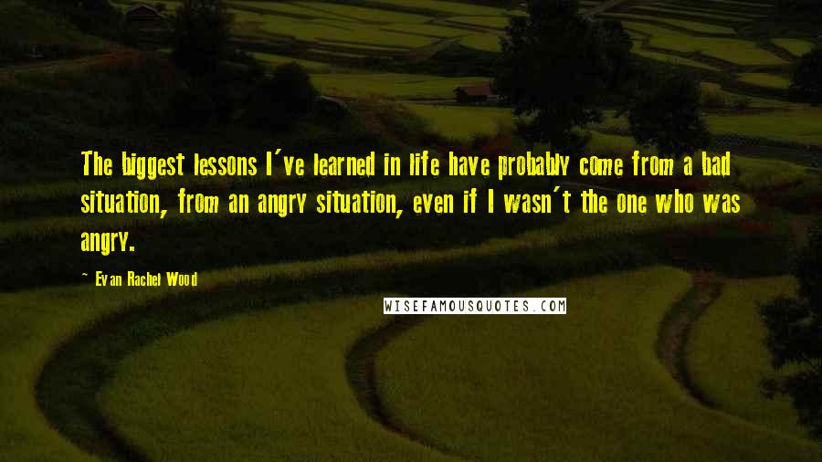 Evan Rachel Wood Quotes: The biggest lessons I've learned in life have probably come from a bad situation, from an angry situation, even if I wasn't the one who was angry.