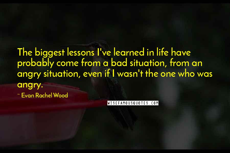 Evan Rachel Wood Quotes: The biggest lessons I've learned in life have probably come from a bad situation, from an angry situation, even if I wasn't the one who was angry.