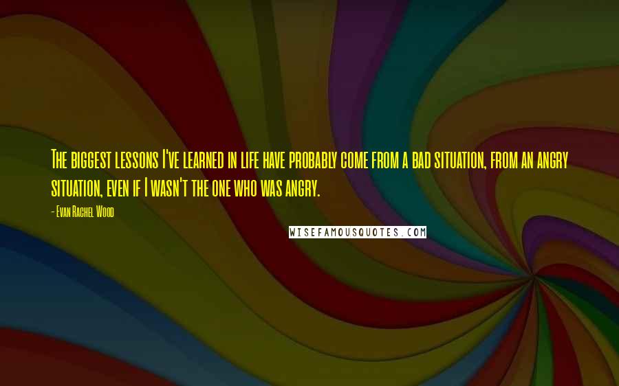 Evan Rachel Wood Quotes: The biggest lessons I've learned in life have probably come from a bad situation, from an angry situation, even if I wasn't the one who was angry.