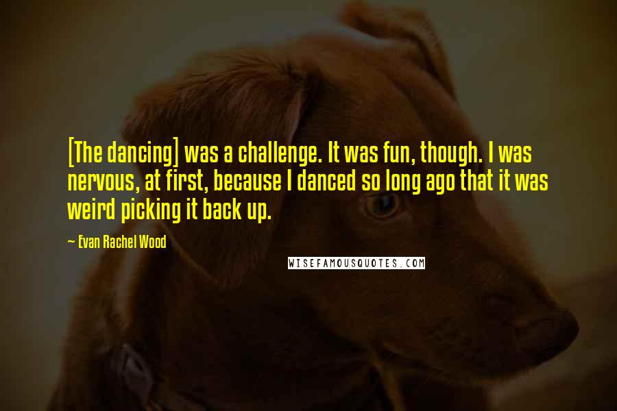 Evan Rachel Wood Quotes: [The dancing] was a challenge. It was fun, though. I was nervous, at first, because I danced so long ago that it was weird picking it back up.