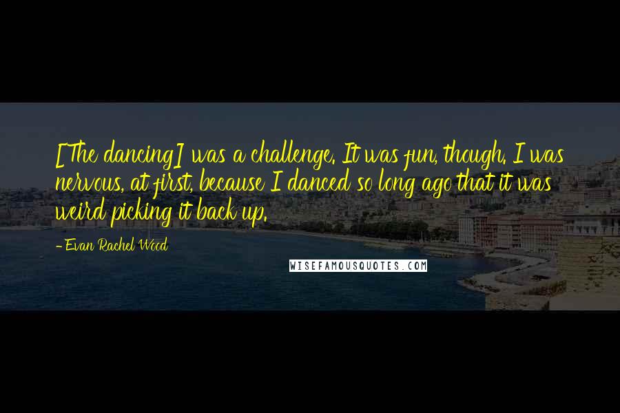 Evan Rachel Wood Quotes: [The dancing] was a challenge. It was fun, though. I was nervous, at first, because I danced so long ago that it was weird picking it back up.