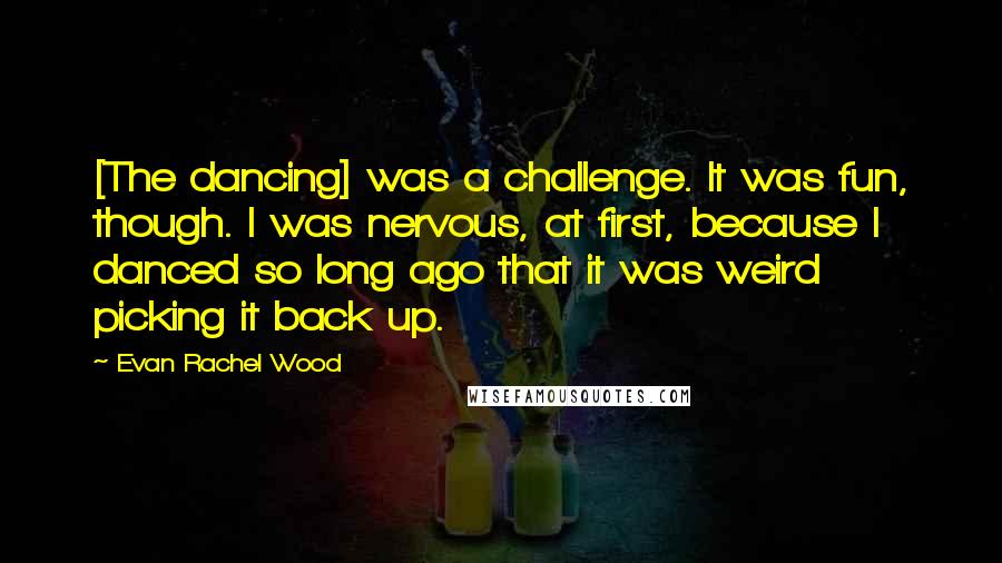 Evan Rachel Wood Quotes: [The dancing] was a challenge. It was fun, though. I was nervous, at first, because I danced so long ago that it was weird picking it back up.