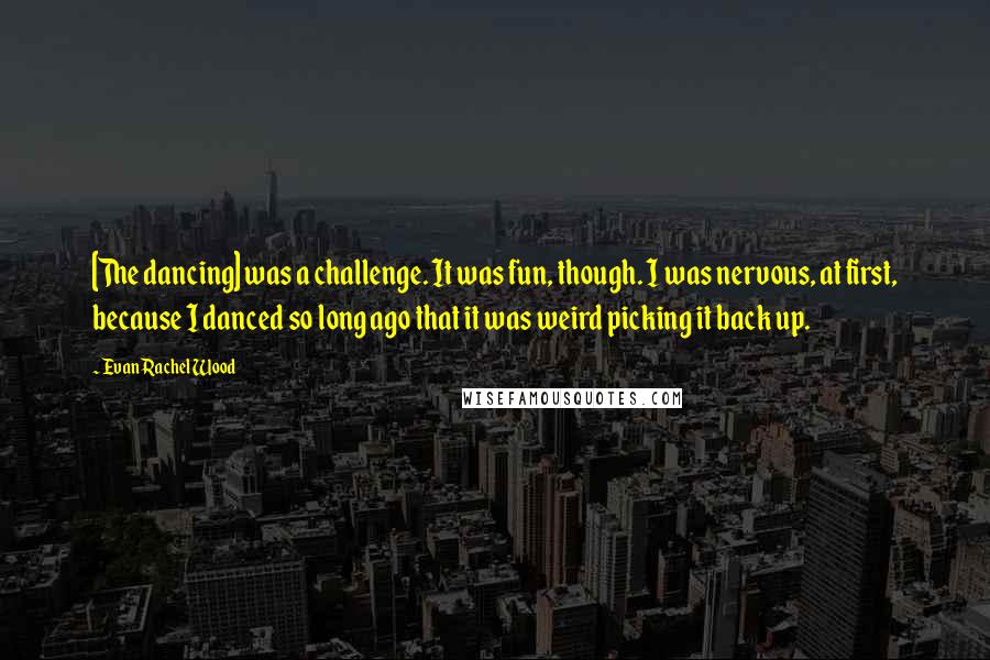 Evan Rachel Wood Quotes: [The dancing] was a challenge. It was fun, though. I was nervous, at first, because I danced so long ago that it was weird picking it back up.