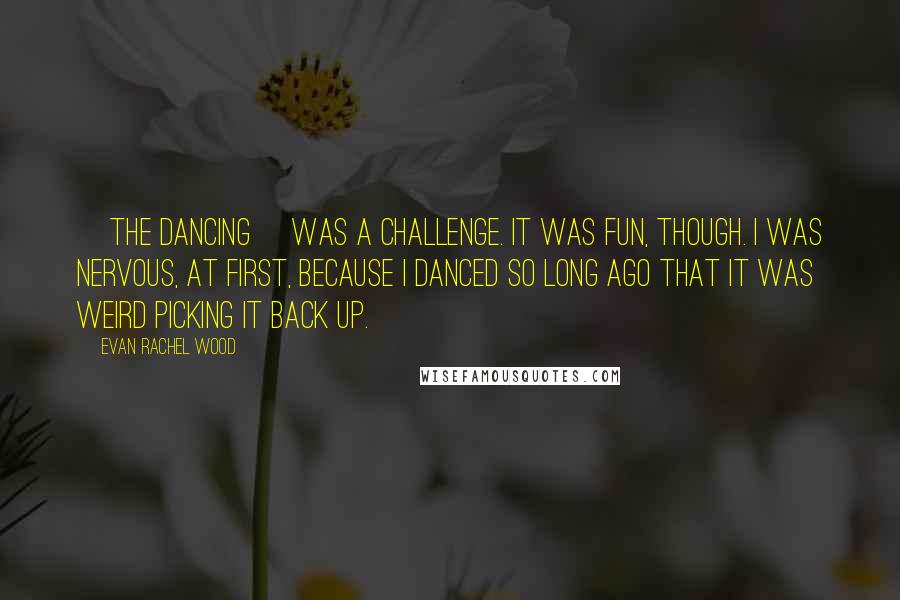 Evan Rachel Wood Quotes: [The dancing] was a challenge. It was fun, though. I was nervous, at first, because I danced so long ago that it was weird picking it back up.