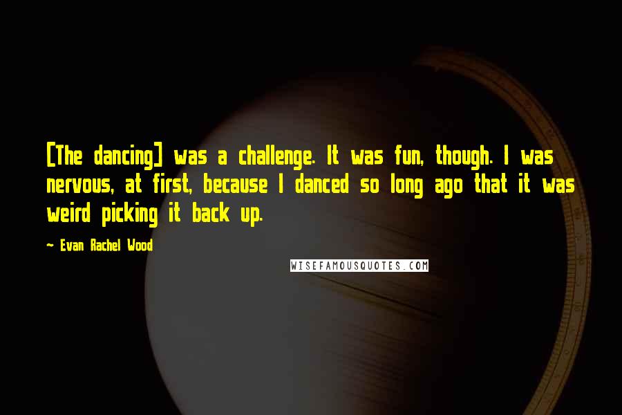 Evan Rachel Wood Quotes: [The dancing] was a challenge. It was fun, though. I was nervous, at first, because I danced so long ago that it was weird picking it back up.