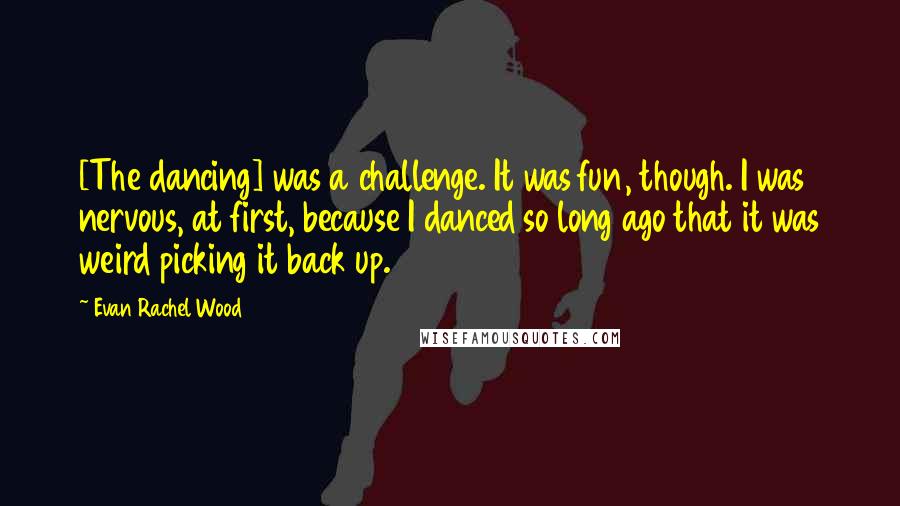 Evan Rachel Wood Quotes: [The dancing] was a challenge. It was fun, though. I was nervous, at first, because I danced so long ago that it was weird picking it back up.