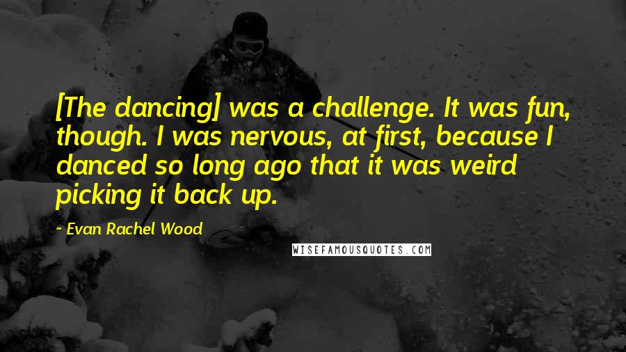 Evan Rachel Wood Quotes: [The dancing] was a challenge. It was fun, though. I was nervous, at first, because I danced so long ago that it was weird picking it back up.