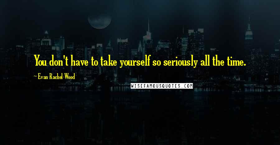 Evan Rachel Wood Quotes: You don't have to take yourself so seriously all the time.