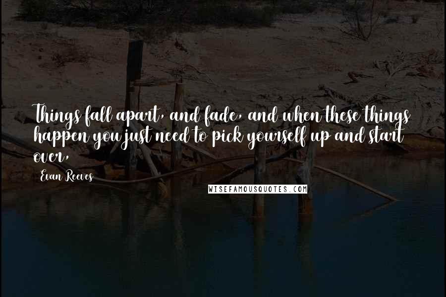 Evan Reeves Quotes: Things fall apart, and fade, and when these things happen you just need to pick yourself up and start over,