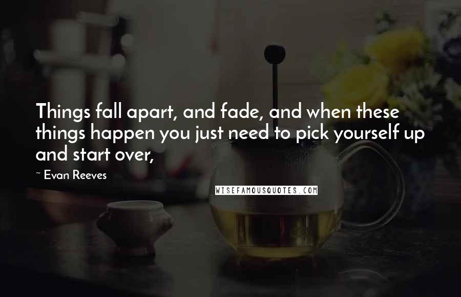 Evan Reeves Quotes: Things fall apart, and fade, and when these things happen you just need to pick yourself up and start over,