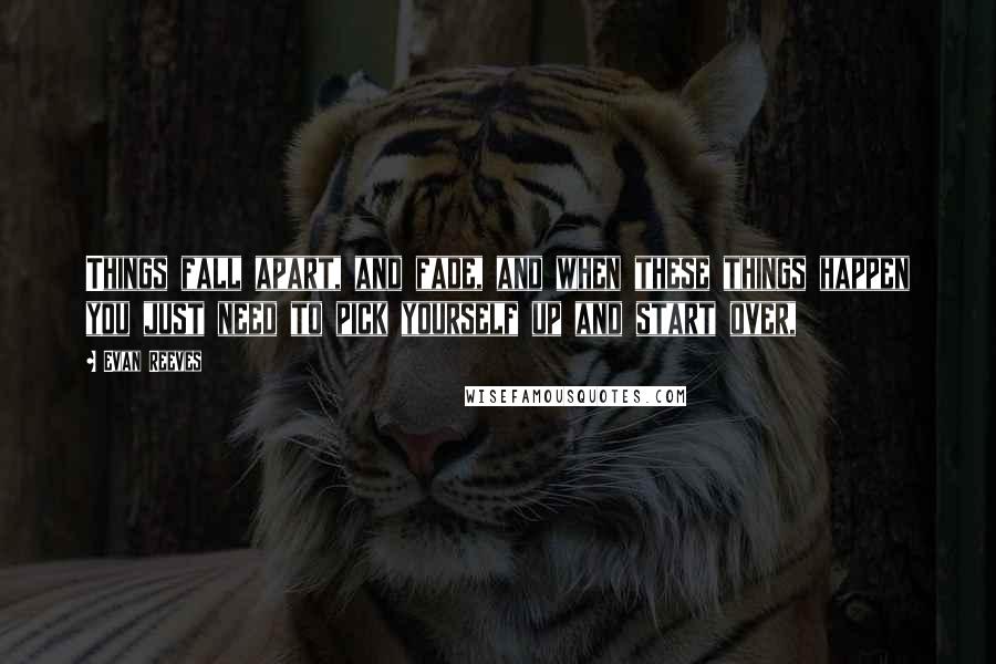 Evan Reeves Quotes: Things fall apart, and fade, and when these things happen you just need to pick yourself up and start over,