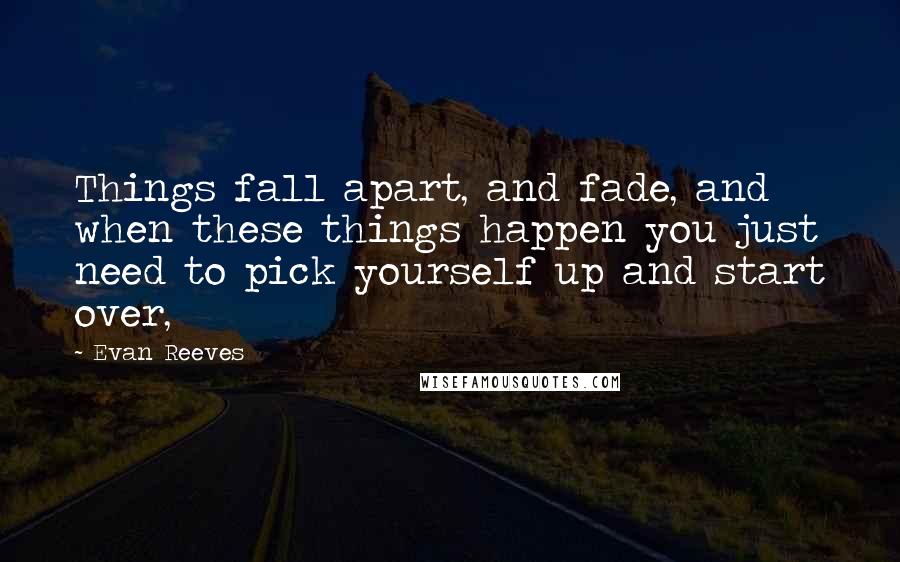 Evan Reeves Quotes: Things fall apart, and fade, and when these things happen you just need to pick yourself up and start over,