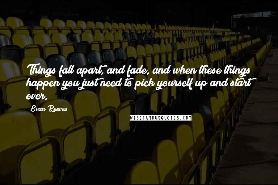 Evan Reeves Quotes: Things fall apart, and fade, and when these things happen you just need to pick yourself up and start over,