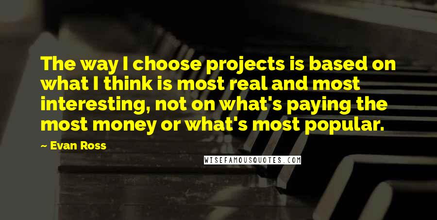 Evan Ross Quotes: The way I choose projects is based on what I think is most real and most interesting, not on what's paying the most money or what's most popular.