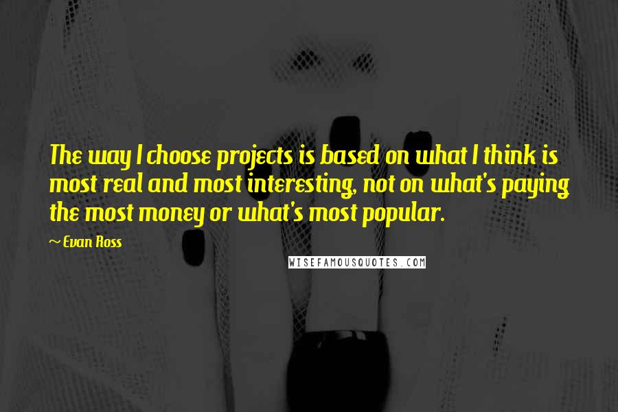 Evan Ross Quotes: The way I choose projects is based on what I think is most real and most interesting, not on what's paying the most money or what's most popular.