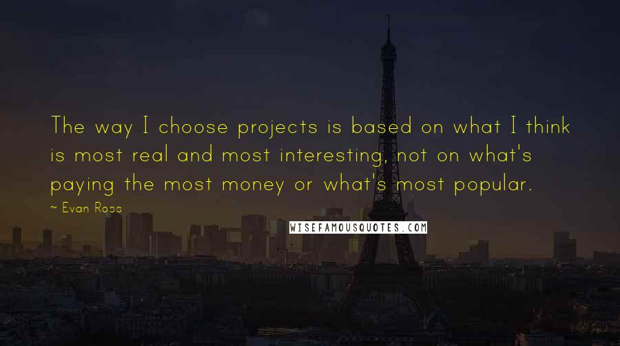 Evan Ross Quotes: The way I choose projects is based on what I think is most real and most interesting, not on what's paying the most money or what's most popular.